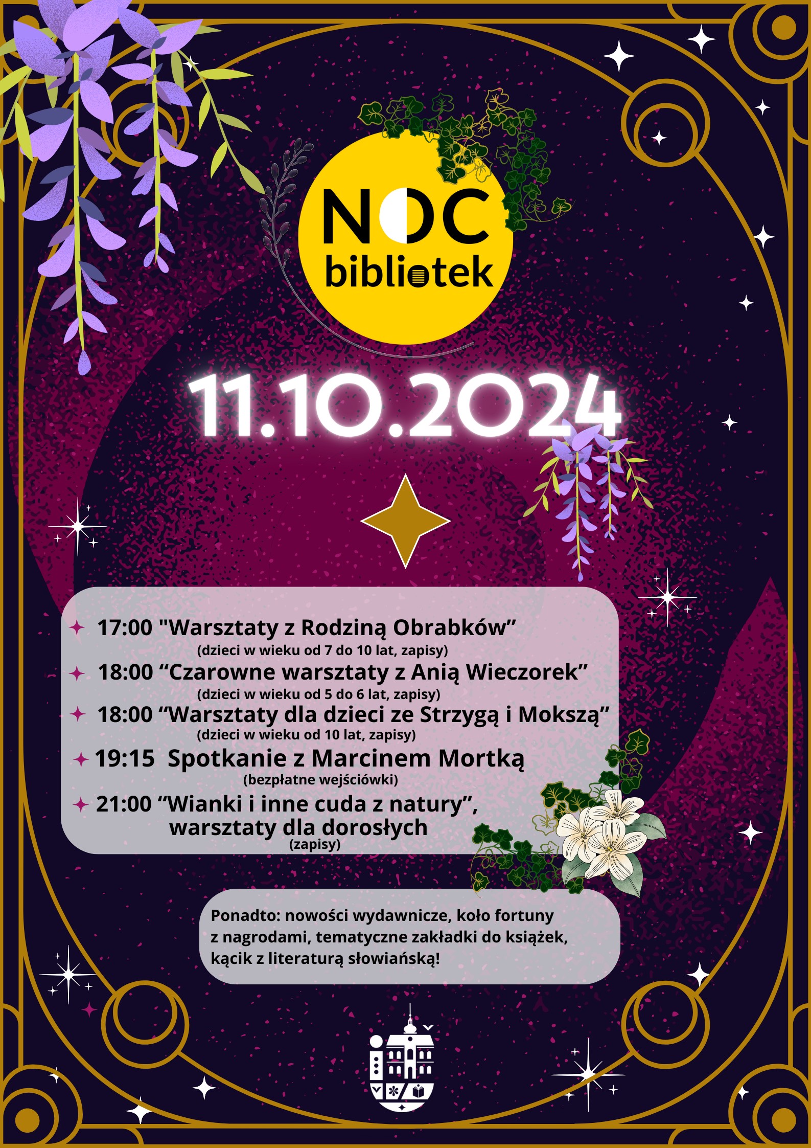 Noc Bibliotek, 11.10.2024, 17:00 Warsztaty z rodziną Obrabków (dzieci w wieku od 7 do 10 lat, zapisy); 18:00 Czarowne warsztaty z Anią Wieczorek (dzieci w wieku od 5 do 6 lat, zapisy); 18:00 Warsztaty dla dzieci ze Strzygą i Mokszą (dzieci w wieku od 10 lat, zapisy); 19:15 Spotkanie z Marcinem Mortką (bezpłatne wejściówki); 21:00 Wianki i inne cuda z natury, warsztaty dla dorosłych (zapisy); Ponadto: nowości wydawnicze, koło fortuny z nagrodami, tematyczne zakładki do książek, kącik z literaturą słowiańską!